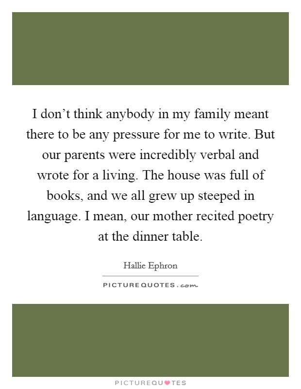 I don't think anybody in my family meant there to be any pressure for me to write. But our parents were incredibly verbal and wrote for a living. The house was full of books, and we all grew up steeped in language. I mean, our mother recited poetry at the dinner table. Picture Quote #1