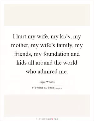 I hurt my wife, my kids, my mother, my wife’s family, my friends, my foundation and kids all around the world who admired me Picture Quote #1