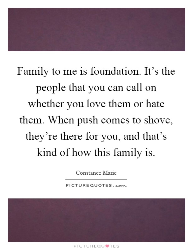 Family to me is foundation. It's the people that you can call on whether you love them or hate them. When push comes to shove, they're there for you, and that's kind of how this family is. Picture Quote #1