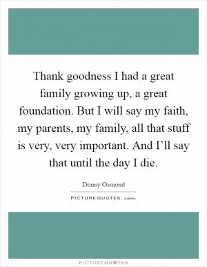 Thank goodness I had a great family growing up, a great foundation. But I will say my faith, my parents, my family, all that stuff is very, very important. And I’ll say that until the day I die Picture Quote #1