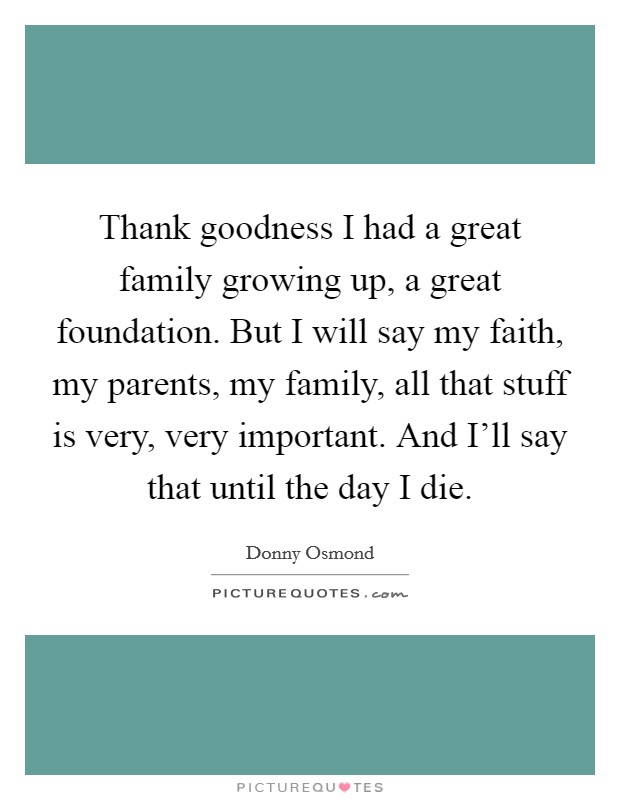 Thank goodness I had a great family growing up, a great foundation. But I will say my faith, my parents, my family, all that stuff is very, very important. And I'll say that until the day I die. Picture Quote #1