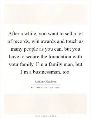 After a while, you want to sell a lot of records, win awards and touch as many people as you can, but you have to secure the foundation with your family. I’m a family man, but I’m a businessman, too Picture Quote #1