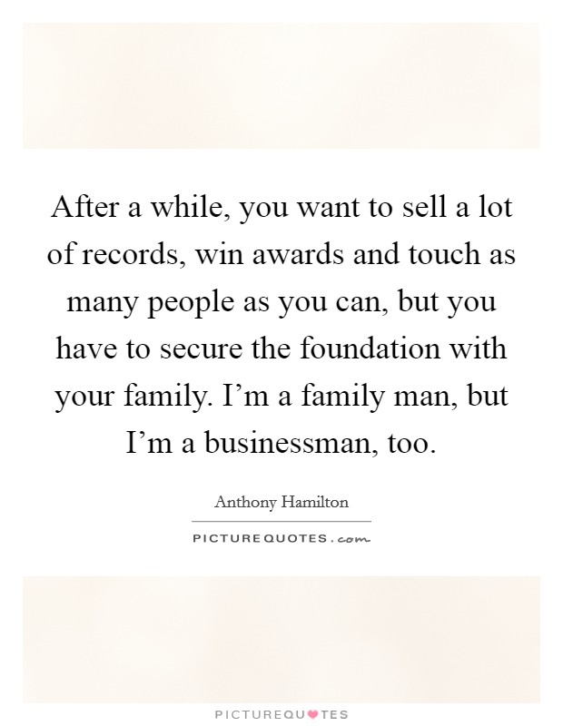 After a while, you want to sell a lot of records, win awards and touch as many people as you can, but you have to secure the foundation with your family. I'm a family man, but I'm a businessman, too. Picture Quote #1