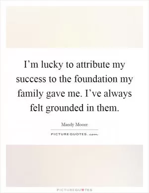 I’m lucky to attribute my success to the foundation my family gave me. I’ve always felt grounded in them Picture Quote #1