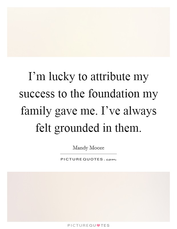 I'm lucky to attribute my success to the foundation my family gave me. I've always felt grounded in them. Picture Quote #1