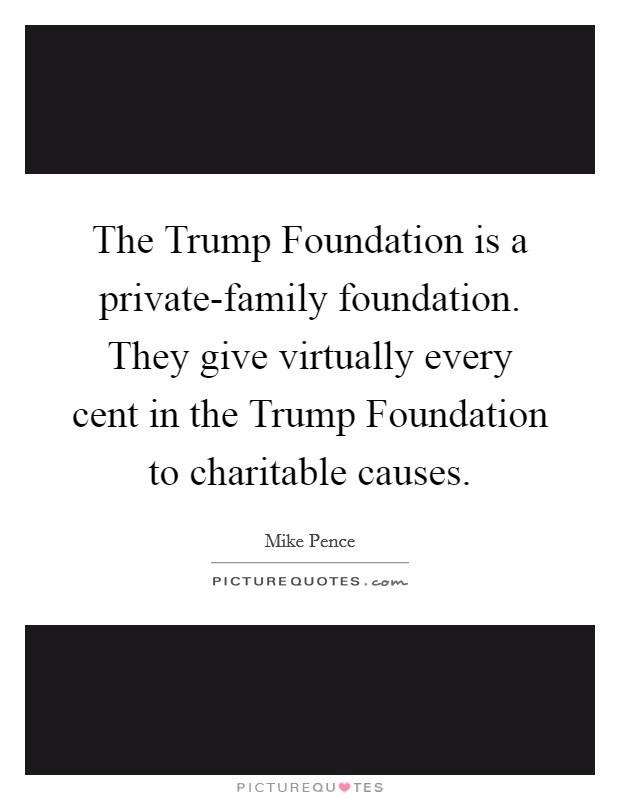 The Trump Foundation is a private-family foundation. They give virtually every cent in the Trump Foundation to charitable causes. Picture Quote #1
