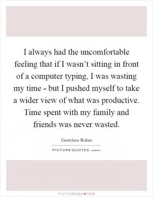 I always had the uncomfortable feeling that if I wasn’t sitting in front of a computer typing, I was wasting my time - but I pushed myself to take a wider view of what was productive. Time spent with my family and friends was never wasted Picture Quote #1