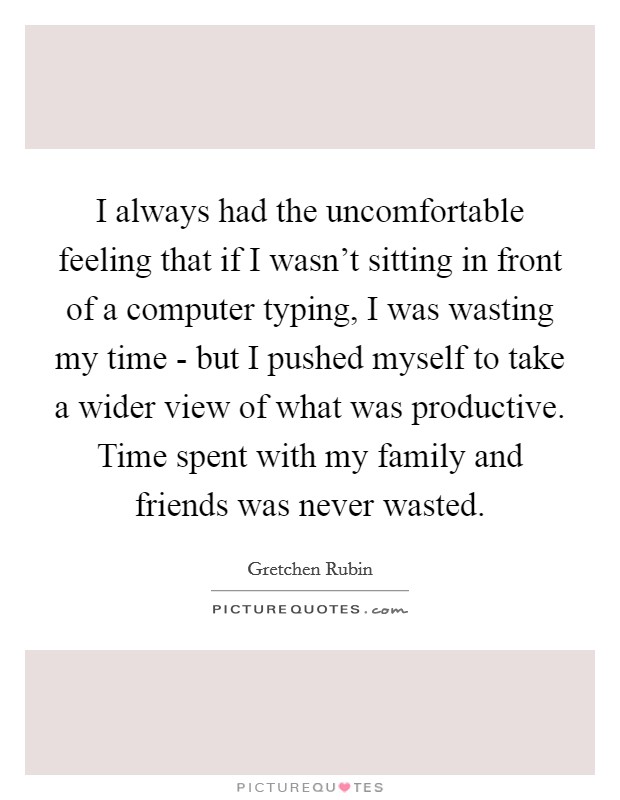 I always had the uncomfortable feeling that if I wasn't sitting in front of a computer typing, I was wasting my time - but I pushed myself to take a wider view of what was productive. Time spent with my family and friends was never wasted. Picture Quote #1