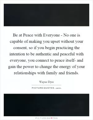 Be at Peace with Everyone - No one is capable of making you upset without your consent, so if you begin practicing the intention to be authentic and peaceful with everyone, you connect to peace itself- and gain the power to change the energy of your relationships with family and friends Picture Quote #1