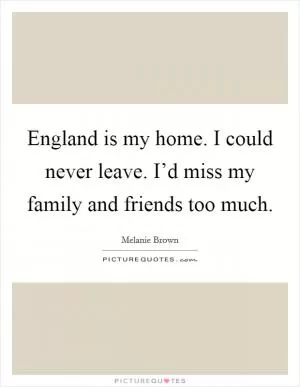 England is my home. I could never leave. I’d miss my family and friends too much Picture Quote #1