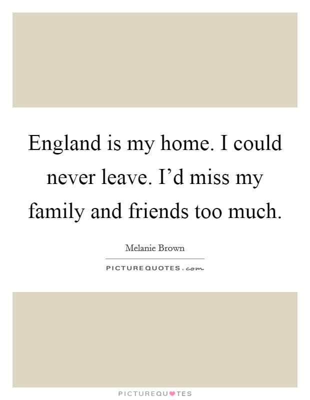 England is my home. I could never leave. I'd miss my family and friends too much. Picture Quote #1