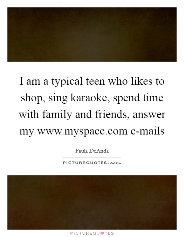 I am a typical teen who likes to shop, sing karaoke, spend time with family and friends, answer my www.myspace.com e-mails Picture Quote #1