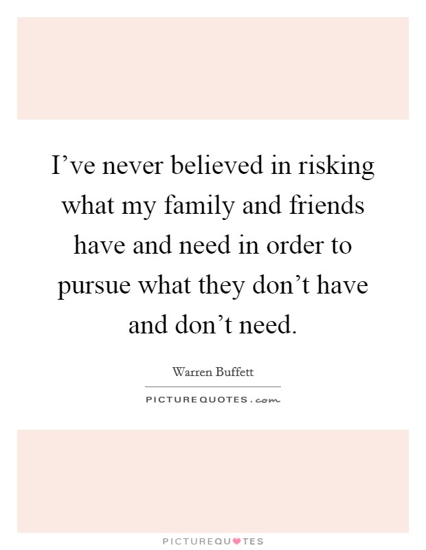 I've never believed in risking what my family and friends have and need in order to pursue what they don't have and don't need. Picture Quote #1
