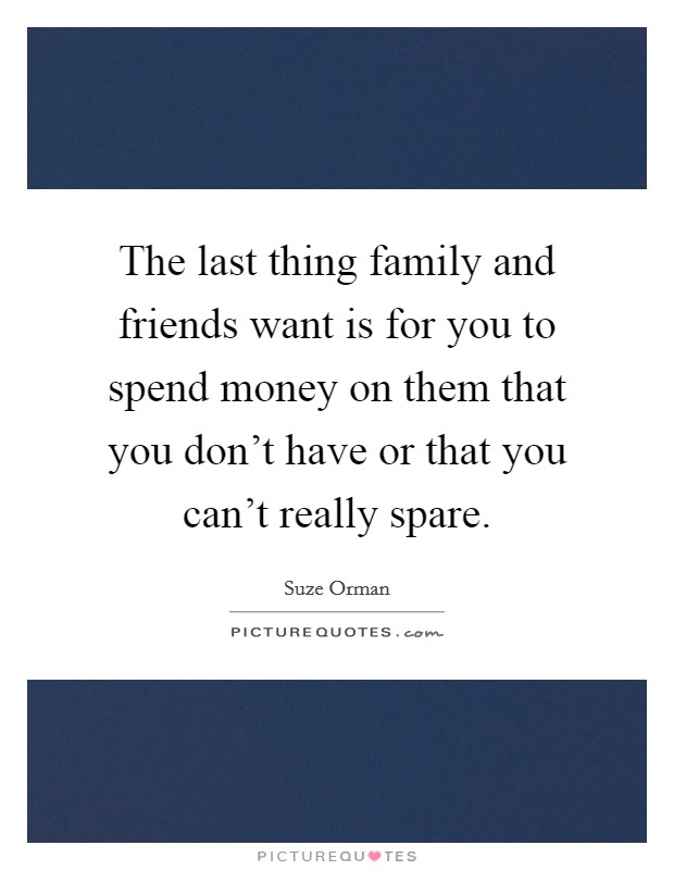 The last thing family and friends want is for you to spend money on them that you don't have or that you can't really spare. Picture Quote #1