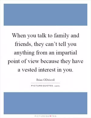 When you talk to family and friends, they can’t tell you anything from an impartial point of view because they have a vested interest in you Picture Quote #1
