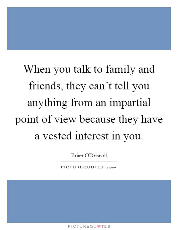 When you talk to family and friends, they can't tell you anything from an impartial point of view because they have a vested interest in you. Picture Quote #1