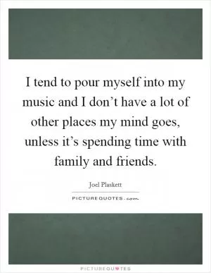 I tend to pour myself into my music and I don’t have a lot of other places my mind goes, unless it’s spending time with family and friends Picture Quote #1
