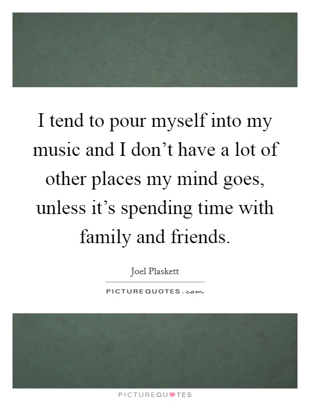 I tend to pour myself into my music and I don't have a lot of other places my mind goes, unless it's spending time with family and friends. Picture Quote #1