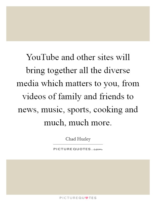 YouTube and other sites will bring together all the diverse media which matters to you, from videos of family and friends to news, music, sports, cooking and much, much more. Picture Quote #1
