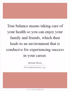 True balance means taking care of your health so you can enjoy your family and friends, which then leads to an environment that is conducive for experiencing success in your career Picture Quote #1