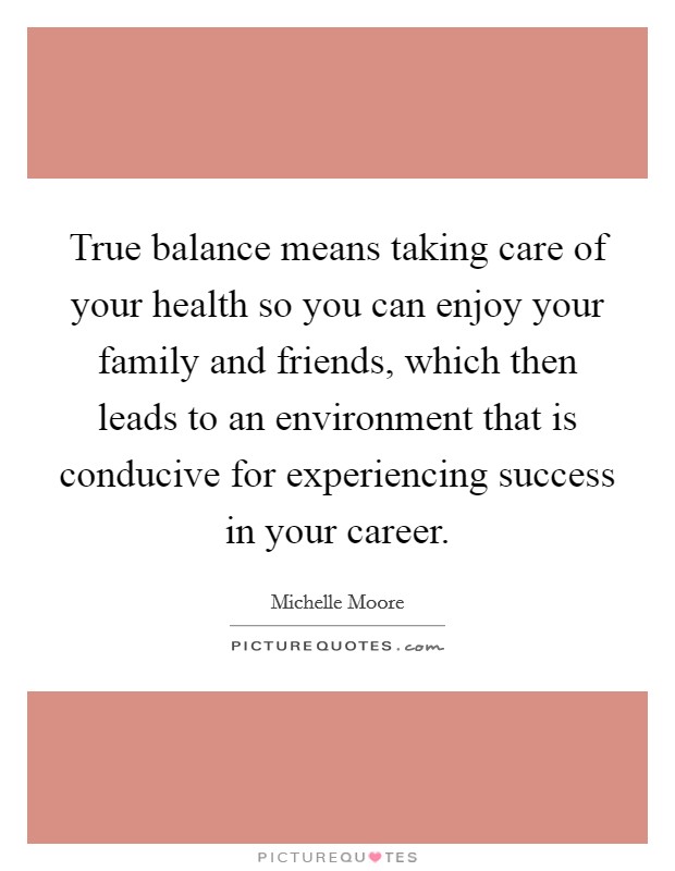 True balance means taking care of your health so you can enjoy your family and friends, which then leads to an environment that is conducive for experiencing success in your career. Picture Quote #1