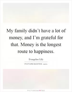My family didn’t have a lot of money, and I’m grateful for that. Money is the longest route to happiness Picture Quote #1