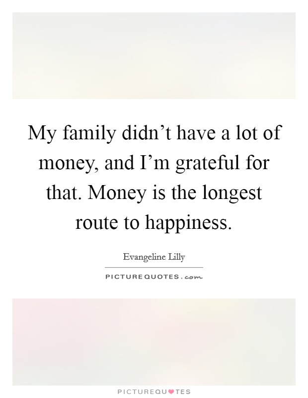My family didn't have a lot of money, and I'm grateful for that. Money is the longest route to happiness. Picture Quote #1
