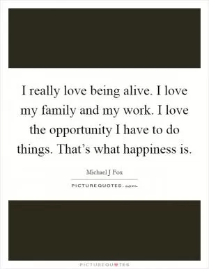 I really love being alive. I love my family and my work. I love the opportunity I have to do things. That’s what happiness is Picture Quote #1
