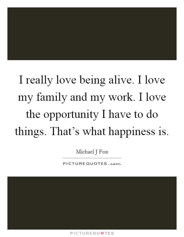 I really love being alive. I love my family and my work. I love the opportunity I have to do things. That's what happiness is. Picture Quote #1