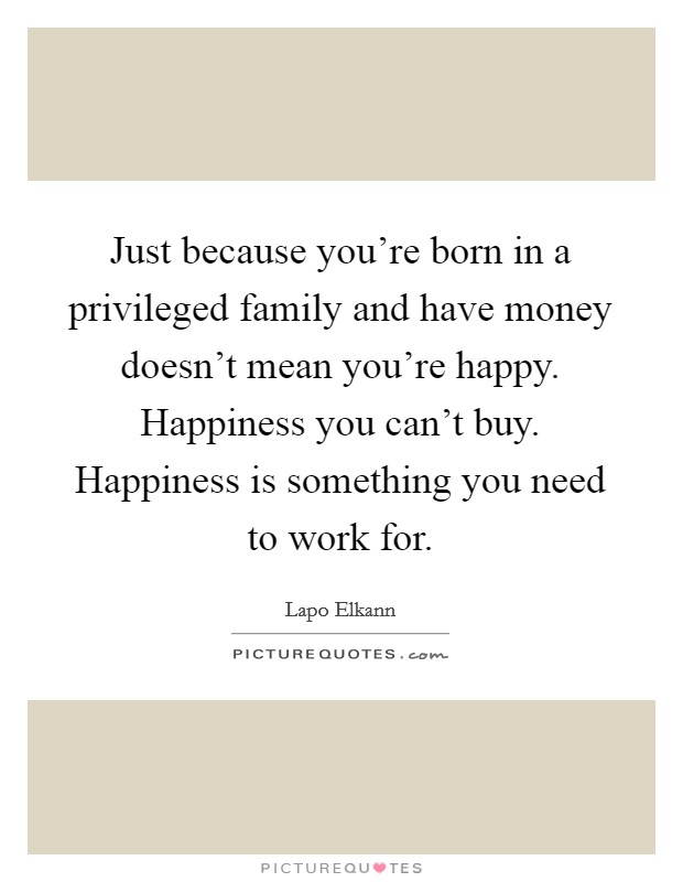 Just because you're born in a privileged family and have money doesn't mean you're happy. Happiness you can't buy. Happiness is something you need to work for. Picture Quote #1