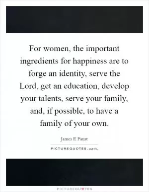 For women, the important ingredients for happiness are to forge an identity, serve the Lord, get an education, develop your talents, serve your family, and, if possible, to have a family of your own Picture Quote #1
