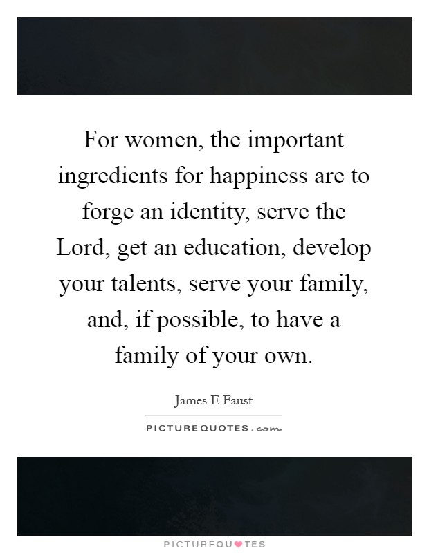 For women, the important ingredients for happiness are to forge an identity, serve the Lord, get an education, develop your talents, serve your family, and, if possible, to have a family of your own. Picture Quote #1