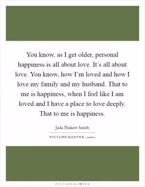 You know, as I get older, personal happiness is all about love. It’s all about love. You know, how I’m loved and how I love my family and my husband. That to me is happiness, when I feel like I am loved and I have a place to love deeply. That to me is happiness Picture Quote #1