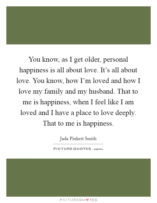 You know, as I get older, personal happiness is all about love. It's all about love. You know, how I'm loved and how I love my family and my husband. That to me is happiness, when I feel like I am loved and I have a place to love deeply. That to me is happiness. Picture Quote #1