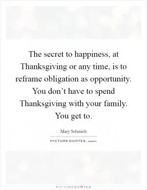 The secret to happiness, at Thanksgiving or any time, is to reframe obligation as opportunity. You don’t have to spend Thanksgiving with your family. You get to Picture Quote #1