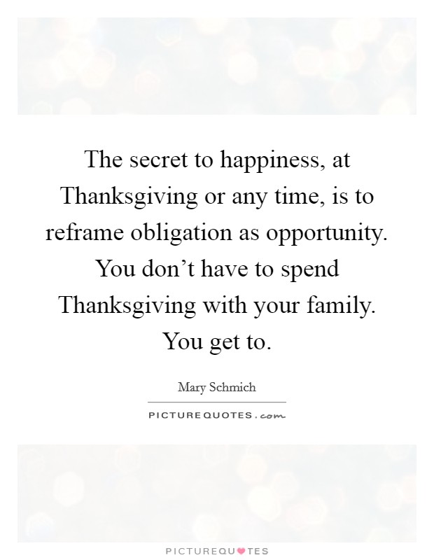 The secret to happiness, at Thanksgiving or any time, is to reframe obligation as opportunity. You don't have to spend Thanksgiving with your family. You get to. Picture Quote #1