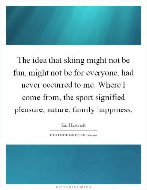 The idea that skiing might not be fun, might not be for everyone, had never occurred to me. Where I come from, the sport signified pleasure, nature, family happiness Picture Quote #1
