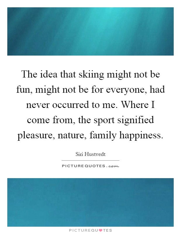 The idea that skiing might not be fun, might not be for everyone, had never occurred to me. Where I come from, the sport signified pleasure, nature, family happiness. Picture Quote #1