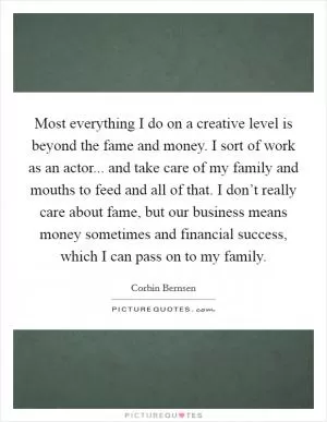 Most everything I do on a creative level is beyond the fame and money. I sort of work as an actor... and take care of my family and mouths to feed and all of that. I don’t really care about fame, but our business means money sometimes and financial success, which I can pass on to my family Picture Quote #1