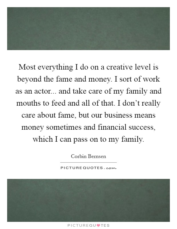 Most everything I do on a creative level is beyond the fame and money. I sort of work as an actor... and take care of my family and mouths to feed and all of that. I don't really care about fame, but our business means money sometimes and financial success, which I can pass on to my family. Picture Quote #1