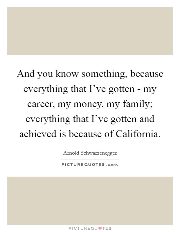 And you know something, because everything that I've gotten - my career, my money, my family; everything that I've gotten and achieved is because of California. Picture Quote #1