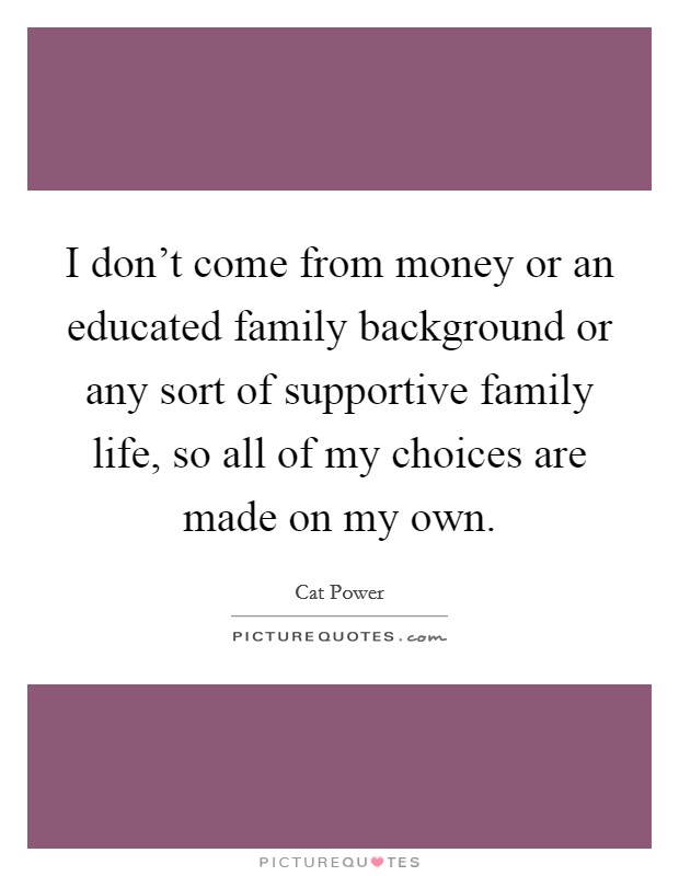 I don't come from money or an educated family background or any sort of supportive family life, so all of my choices are made on my own. Picture Quote #1