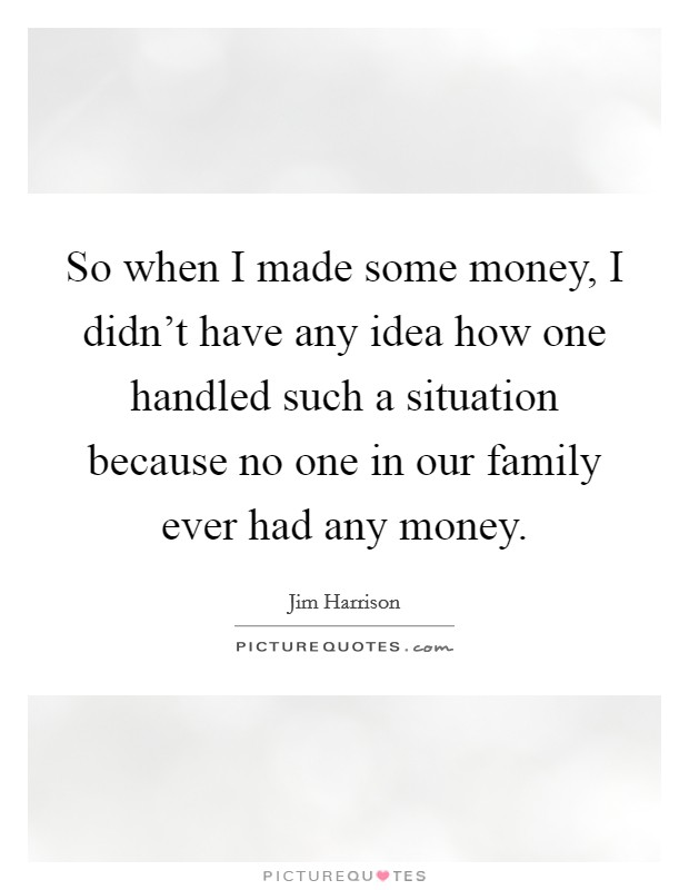 So when I made some money, I didn't have any idea how one handled such a situation because no one in our family ever had any money. Picture Quote #1