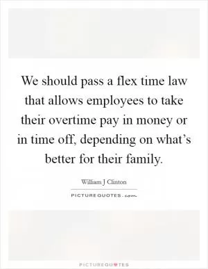 We should pass a flex time law that allows employees to take their overtime pay in money or in time off, depending on what’s better for their family Picture Quote #1