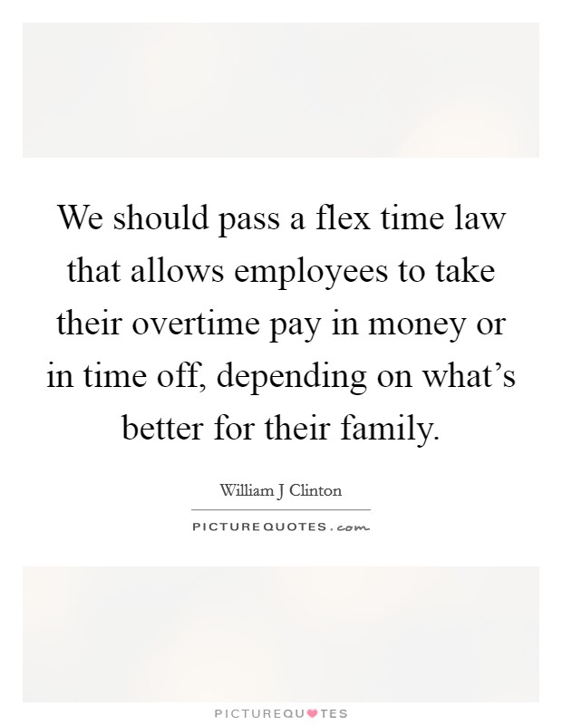 We should pass a flex time law that allows employees to take their overtime pay in money or in time off, depending on what's better for their family. Picture Quote #1