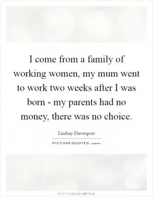I come from a family of working women, my mum went to work two weeks after I was born - my parents had no money, there was no choice Picture Quote #1