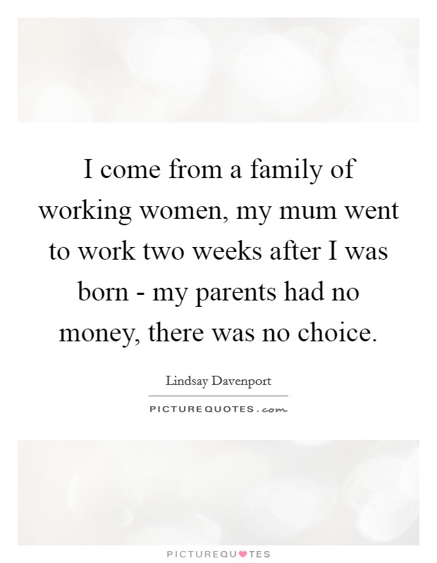 I come from a family of working women, my mum went to work two weeks after I was born - my parents had no money, there was no choice. Picture Quote #1