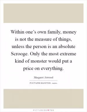 Within one’s own family, money is not the measure of things, unless the person is an absolute Scrooge. Only the most extreme kind of monster would put a price on everything Picture Quote #1