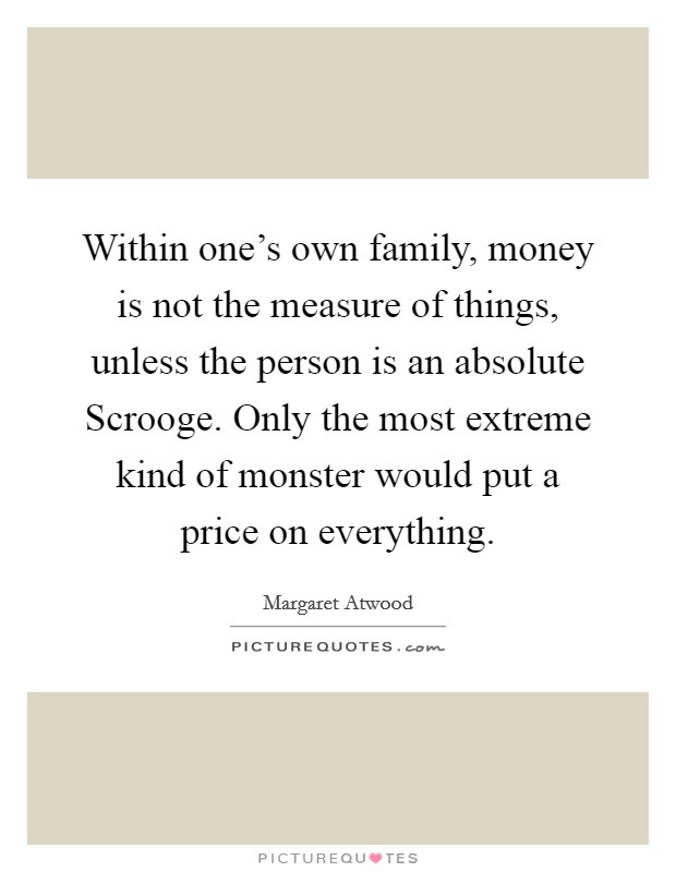 Within one's own family, money is not the measure of things, unless the person is an absolute Scrooge. Only the most extreme kind of monster would put a price on everything. Picture Quote #1