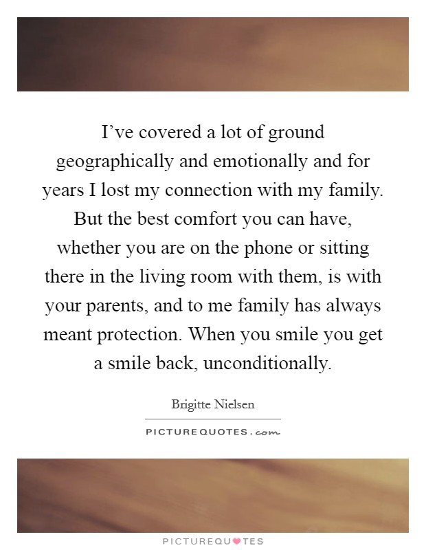 I've covered a lot of ground geographically and emotionally and for years I lost my connection with my family. But the best comfort you can have, whether you are on the phone or sitting there in the living room with them, is with your parents, and to me family has always meant protection. When you smile you get a smile back, unconditionally. Picture Quote #1